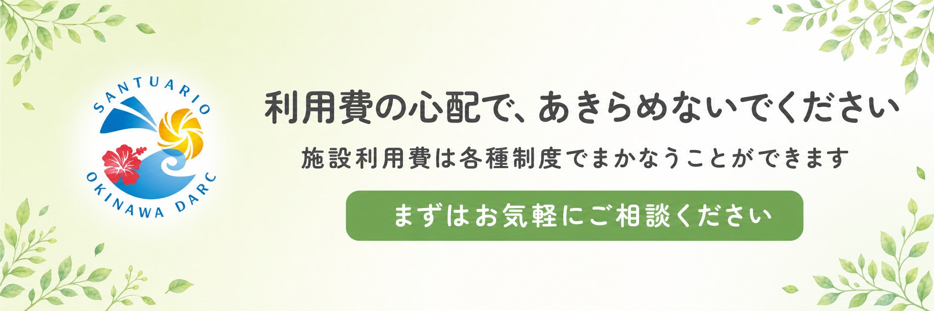 利用費の心配で、あきらめないでください。施設利用費は各種制度でまかなうことができます。まずはお気軽にご相談ください